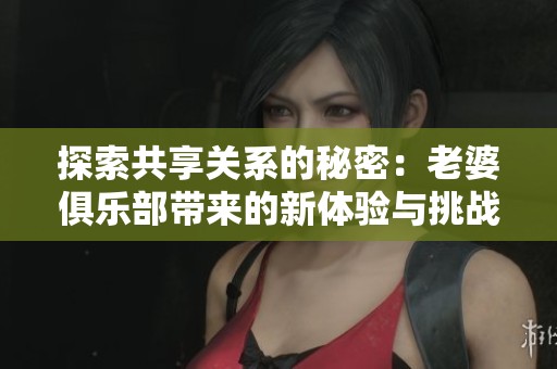 探索共享关系的秘密：老婆俱乐部带来的新体验与挑战