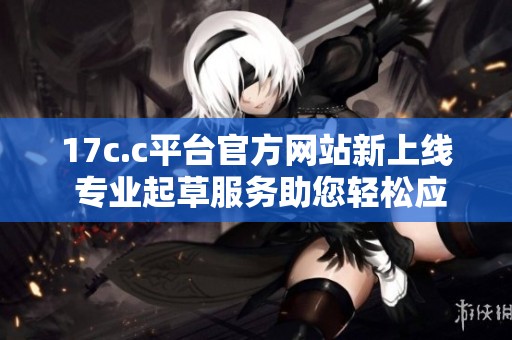 17c.c平台官方网站新上线 专业起草服务助您轻松应对各类文书需求