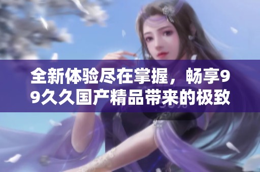 全新体验尽在掌握，畅享99久久国产精品带来的极致视听盛宴