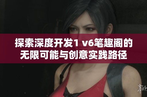 探索深度开发1 v6笔趣阁的无限可能与创意实践路径
