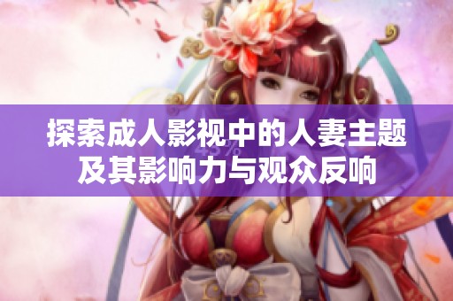 探索成人影视中的人妻主题及其影响力与观众反响