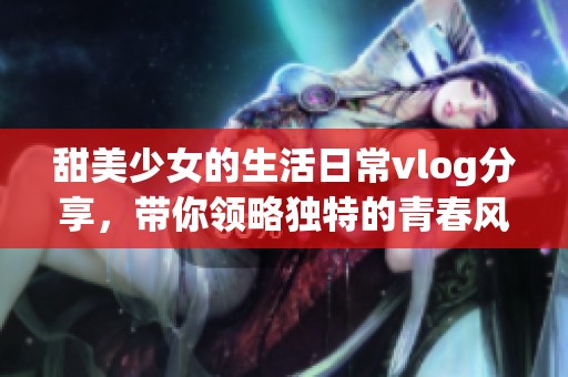 甜美少女的生活日常vlog分享，带你领略独特的青春风采