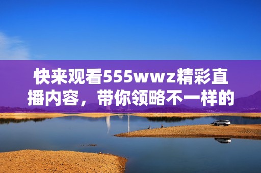 快来观看555wwz精彩直播内容，带你领略不一样的视听体验