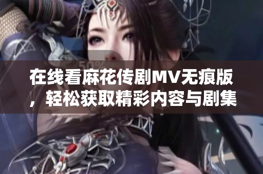 在线看麻花传剧MV无痕版，轻松获取精彩内容与剧集亮点