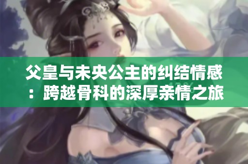 父皇与未央公主的纠结情感：跨越骨科的深厚亲情之旅