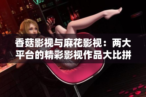 香菇影视与麻花影视：两大平台的精彩影视作品大比拼与特色分析
