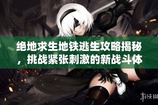 绝地求生地铁逃生攻略揭秘，挑战紧张刺激的新战斗体验