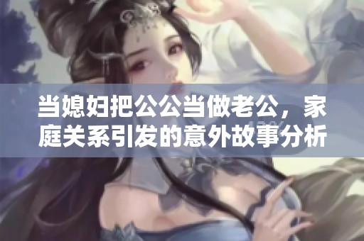 当媳妇把公公当做老公，家庭关系引发的意外故事分析与探讨