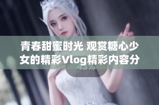 青春甜蜜时光 观赏糖心少女的精彩Vlog精彩内容分享
