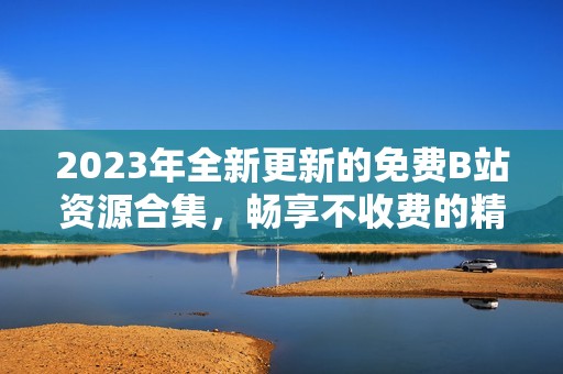 2023年全新更新的免费B站资源合集，畅享不收费的精彩内容