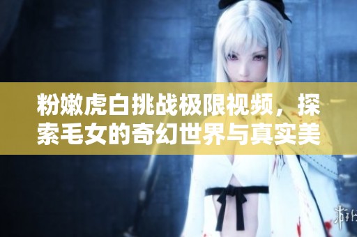 粉嫩虎白挑战极限视频，探索毛女的奇幻世界与真实美丽