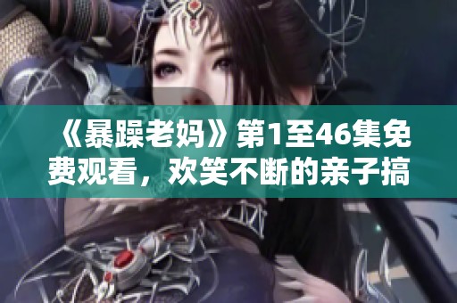 《暴躁老妈》第1至46集免费观看，欢笑不断的亲子搞笑剧情大赏