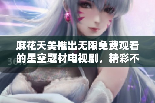 麻花天美推出无限免费观看的星空题材电视剧，精彩不容错过！