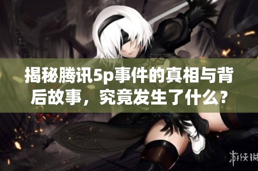 揭秘腾讯5p事件的真相与背后故事，究竟发生了什么？