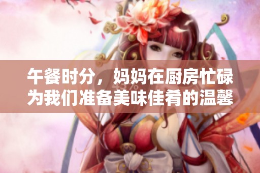 午餐时分，妈妈在厨房忙碌为我们准备美味佳肴的温馨画面