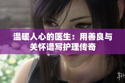 温暖人心的医生：用善良与关怀谱写护理传奇