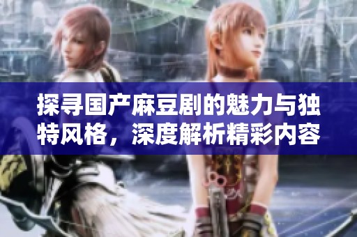 探寻国产麻豆剧的魅力与独特风格，深度解析精彩内容与制作团队