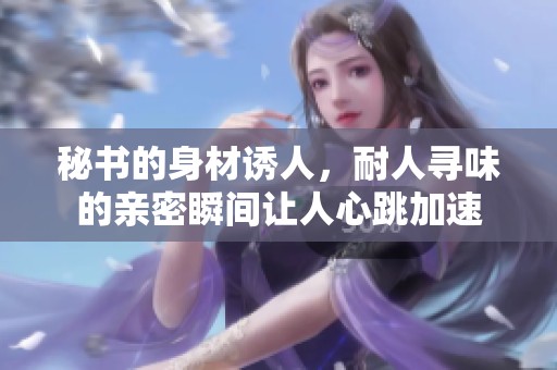 秘书的身材诱人，耐人寻味的亲密瞬间让人心跳加速
