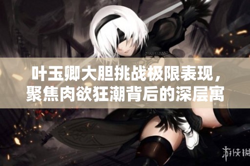 叶玉卿大胆挑战极限表现，聚焦肉欲狂潮背后的深层寓意与情感探索