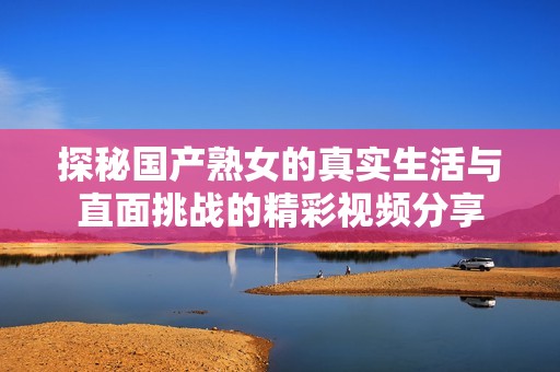 探秘国产熟女的真实生活与直面挑战的精彩视频分享