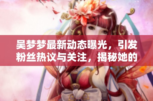 吴梦梦最新动态曝光，引发粉丝热议与关注，揭秘她的生活与事业发展情况