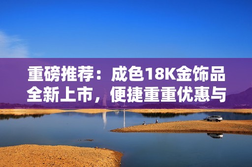重磅推荐：成色18K金饰品全新上市，便捷重重优惠与您分享