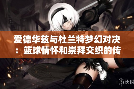 爱德华兹与杜兰特梦幻对决：篮球情怀和崇拜交织的传奇之战