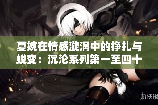 夏婉在情感漩涡中的挣扎与蜕变：沉沦系列第一至四十篇解析