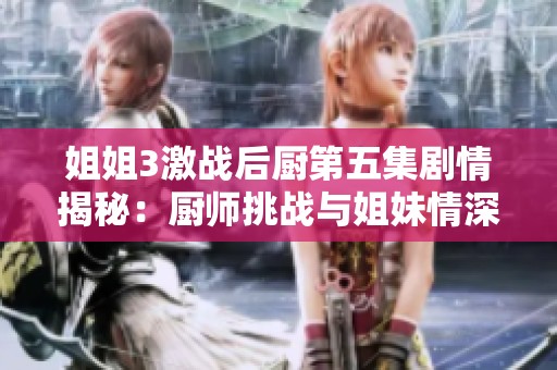 姐姐3激战后厨第五集剧情揭秘：厨师挑战与姐妹情深的精彩碰撞