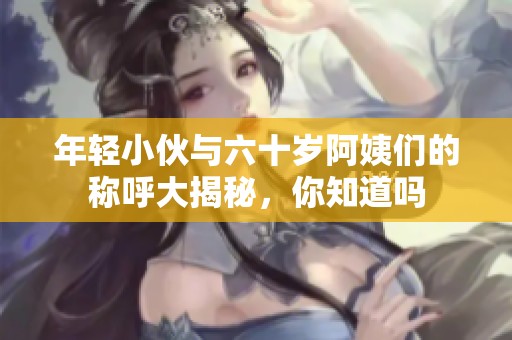 年轻小伙与六十岁阿姨们的称呼大揭秘，你知道吗