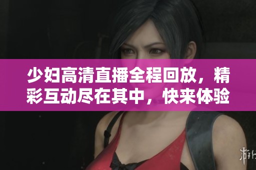 少妇高清直播全程回放，精彩互动尽在其中，快来体验吧