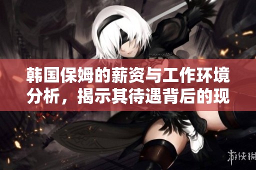 韩国保姆的薪资与工作环境分析，揭示其待遇背后的现实问题与挑战