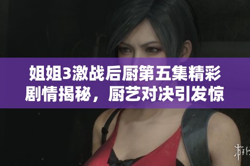 姐姐3激战后厨第五集精彩剧情揭秘，厨艺对决引发惊喜与挑战