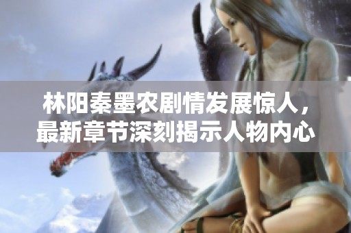 林阳秦墨农剧情发展惊人，最新章节深刻揭示人物内心世界