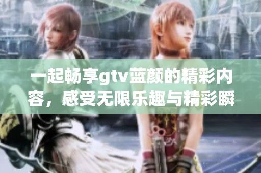 一起畅享gtv蓝颜的精彩内容，感受无限乐趣与精彩瞬间