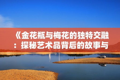 《金花瓶与梅花的独特交融：探秘艺术品背后的故事与意义》