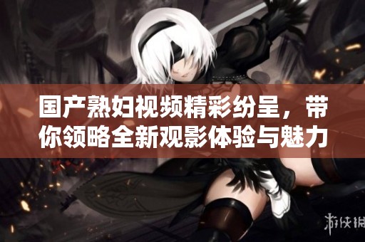 国产熟妇视频精彩纷呈，带你领略全新观影体验与魅力风采
