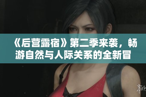 《后营露宿》第二季来袭，畅游自然与人际关系的全新冒险之旅