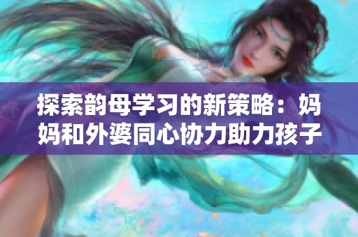 探索韵母学习的新策略：妈妈和外婆同心协力助力孩子语音发展