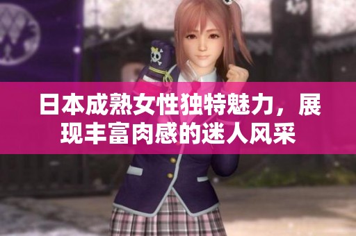 日本成熟女性独特魅力，展现丰富肉感的迷人风采