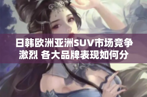 日韩欧洲亚洲SUV市场竞争激烈 各大品牌表现如何分析探讨