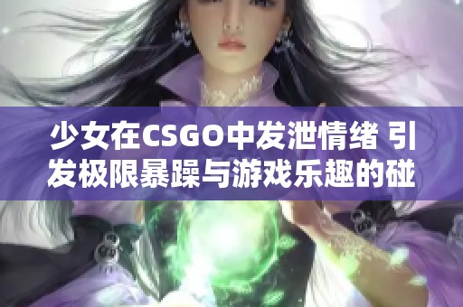 少女在CSGO中发泄情绪 引发极限暴躁与游戏乐趣的碰撞
