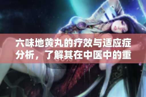 六味地黄丸的疗效与适应症分析，了解其在中医中的重要作用