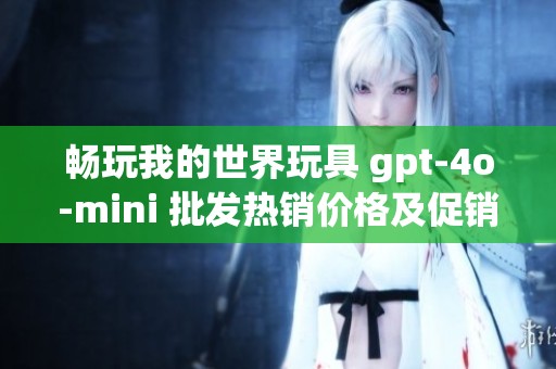 畅玩我的世界玩具 gpt-4o-mini 批发热销价格及促销活动介绍