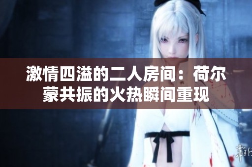 激情四溢的二人房间：荷尔蒙共振的火热瞬间重现