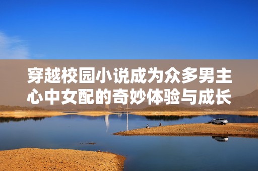 穿越校园小说成为众多男主心中女配的奇妙体验与成长之路