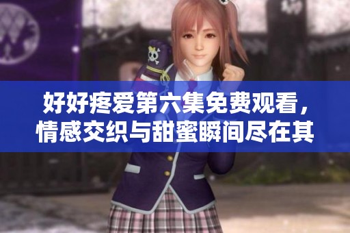 好好疼爱第六集免费观看，情感交织与甜蜜瞬间尽在其中