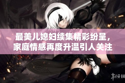 最美儿媳妇续集精彩纷呈，家庭情感再度升温引人关注