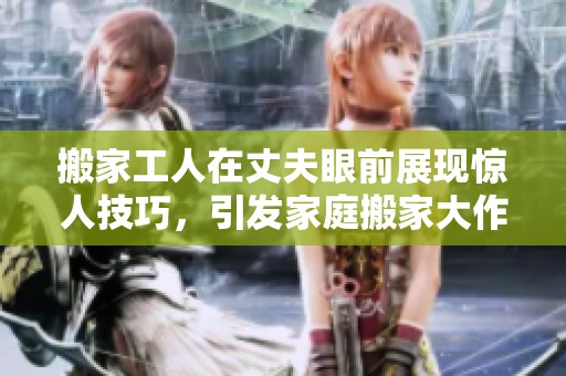 搬家工人在丈夫眼前展现惊人技巧，引发家庭搬家大作战的趣事
