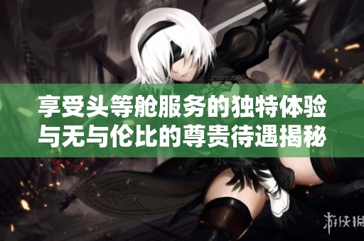 享受头等舱服务的独特体验与无与伦比的尊贵待遇揭秘